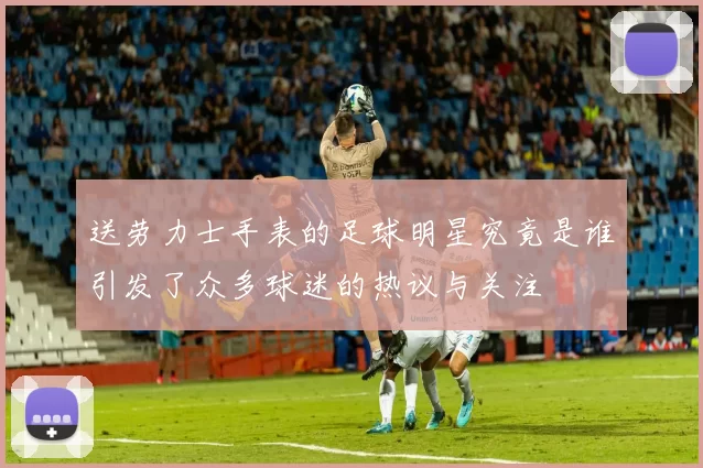 送劳力士手表的足球明星究竟是谁引发了众多球迷的热议与关注