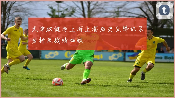 天津权健与上海上港历史交锋记录分析及战绩回顾