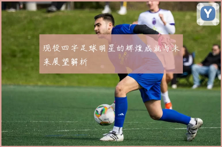现役四字足球明星的辉煌成就与未来展望解析