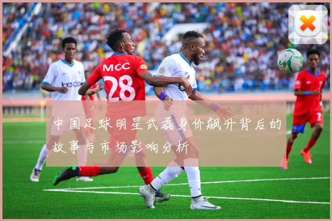 中国足球明星武磊身价飙升背后的故事与市场影响分析