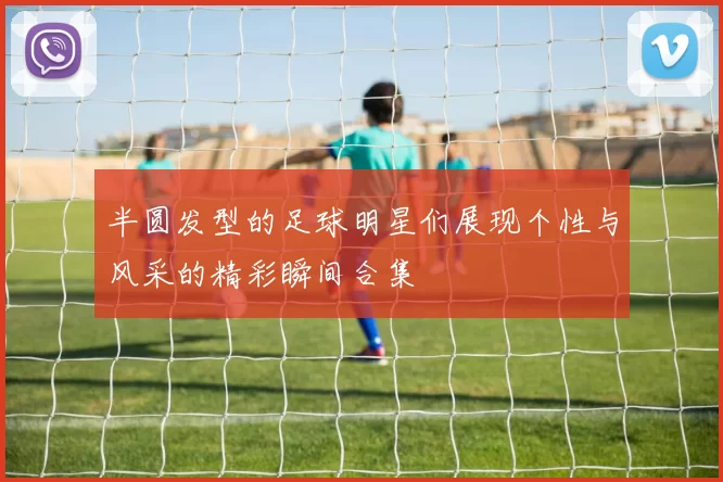 半圆发型的足球明星们展现个性与风采的精彩瞬间合集