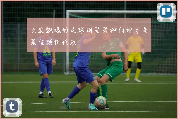 长发飘逸的足球明星男神们谁才是最佳颜值代表
