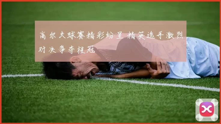 高尔夫球赛精彩纷呈 精英选手激烈对决争夺桂冠