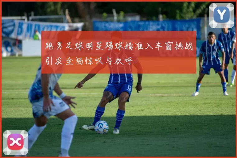 跑男足球明星踢球精准入车窗挑战引发全场惊叹与欢呼
