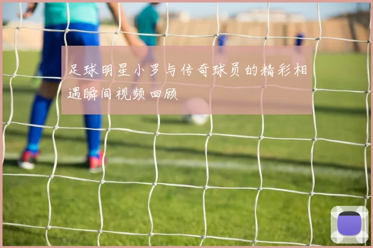 足球明星小罗与传奇球员的精彩相遇瞬间视频回顾