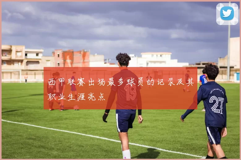 西甲联赛出场最多球员的记录及其职业生涯亮点
