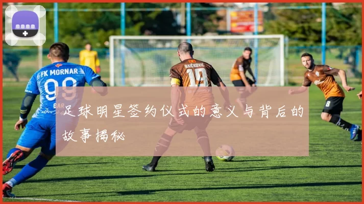 足球明星签约仪式的意义与背后的故事揭秘