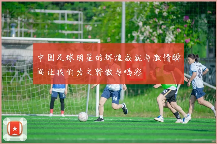 中国足球明星的辉煌成就与激情瞬间让我们为之骄傲与喝彩