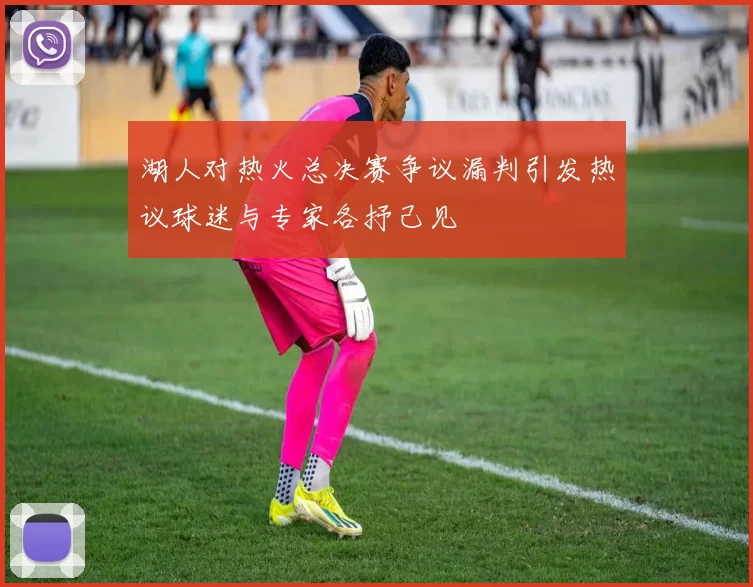 湖人对热火总决赛争议漏判引发热议球迷与专家各抒己见