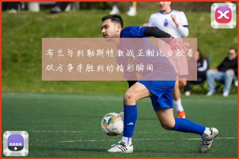 布兰与利勒斯特激战正酣比分胶着双方争夺胜利的精彩瞬间