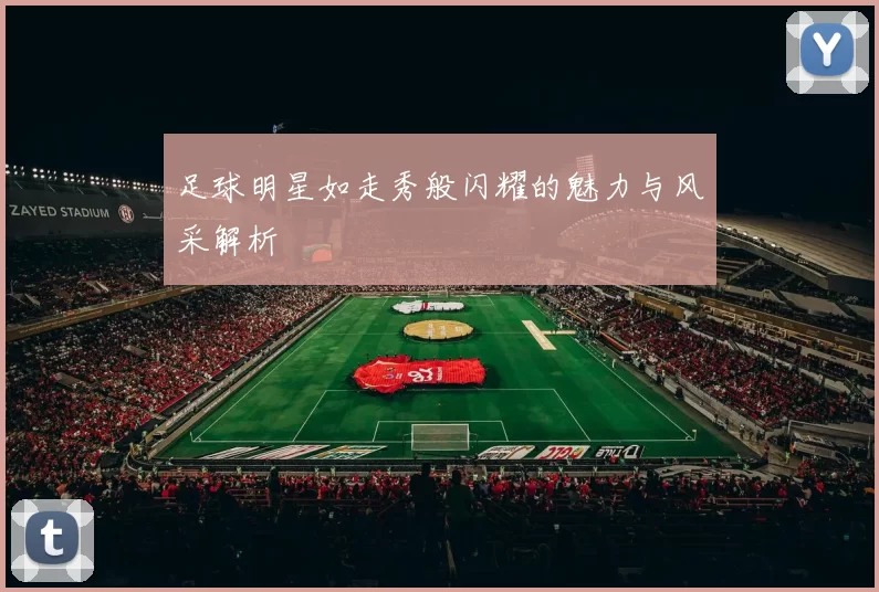 足球明星如走秀般闪耀的魅力与风采解析