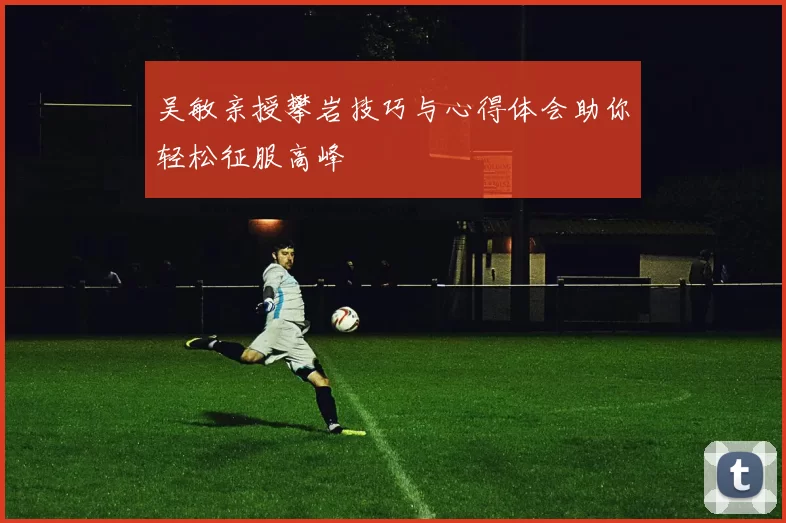 吴敏亲授攀岩技巧与心得体会助你轻松征服高峰