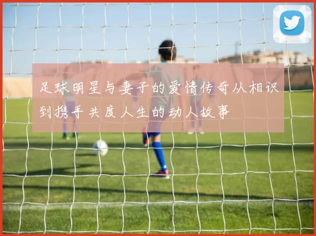 足球明星与妻子的爱情传奇从相识到携手共度人生的动人故事