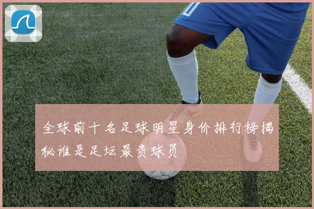 全球前十名足球明星身价排行榜揭秘谁是足坛最贵球员