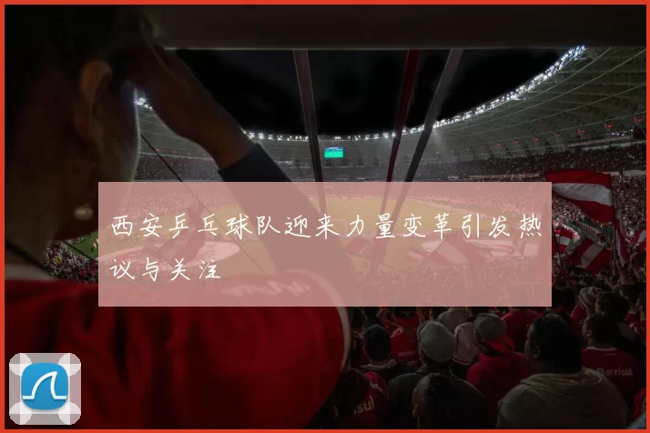 西安乒乓球队迎来力量变革引发热议与关注