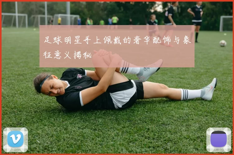 足球明星手上佩戴的奢华配饰与象征意义揭秘