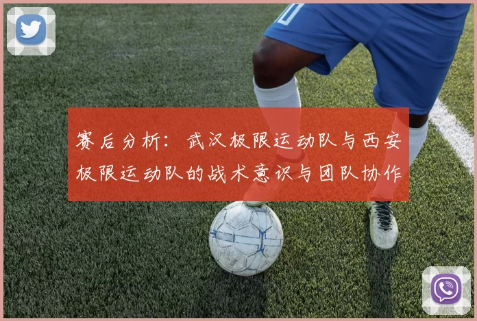 赛后分析：武汉极限运动队与西安极限运动队的战术意识与团队协作对比