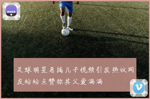足球明星恶搞儿子视频引发热议网友纷纷点赞称其父爱满满