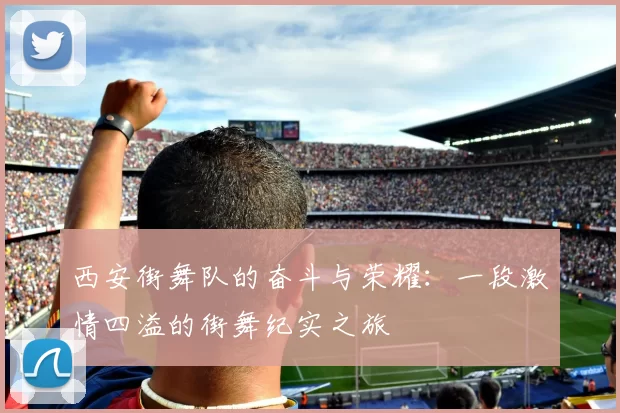 西安街舞队的奋斗与荣耀：一段激情四溢的街舞纪实之旅