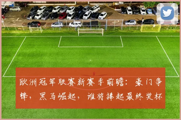 欧洲冠军联赛新赛季前瞻：豪门争锋，黑马崛起，谁将捧起最终奖杯