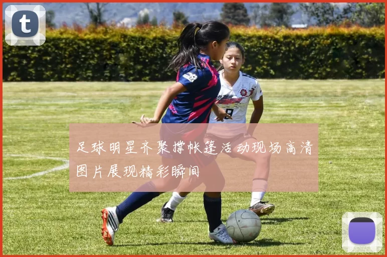 足球明星齐聚撑帐篷活动现场高清图片展现精彩瞬间