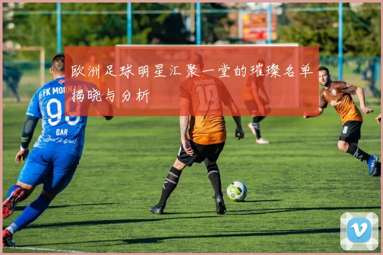 欧洲足球明星汇聚一堂的璀璨名单揭晓与分析