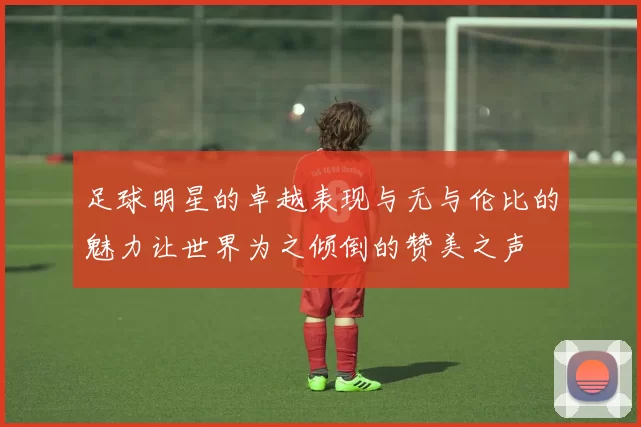 足球明星的卓越表现与无与伦比的魅力让世界为之倾倒的赞美之声