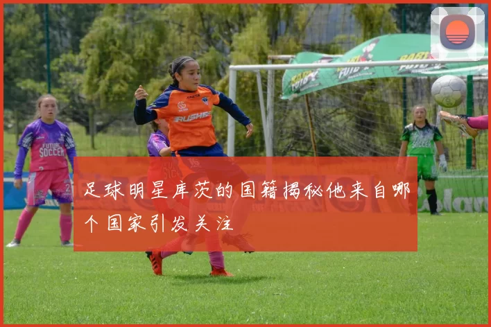 足球明星库茨的国籍揭秘他来自哪个国家引发关注