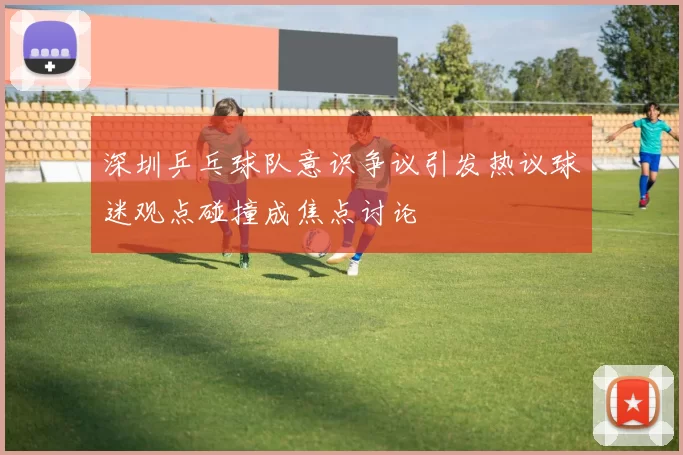 深圳乒乓球队意识争议引发热议球迷观点碰撞成焦点讨论