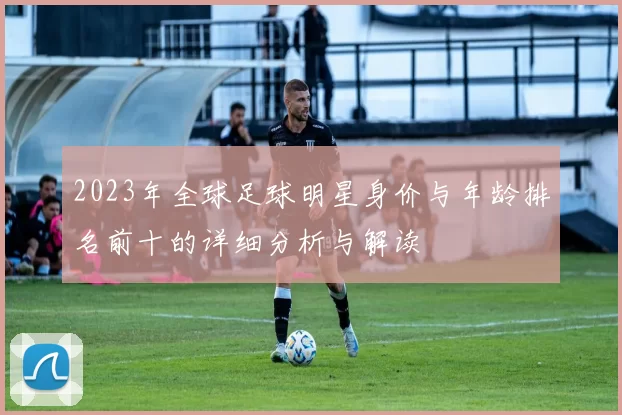 2023年全球足球明星身价与年龄排名前十的详细分析与解读