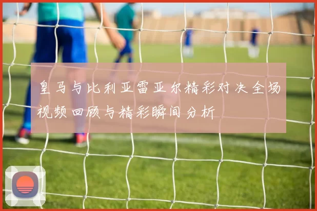 皇马与比利亚雷亚尔精彩对决全场视频回顾与精彩瞬间分析