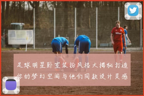 足球明星卧室装扮风格大揭秘打造你的梦幻空间与他们同款设计灵感