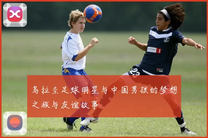 乌拉圭足球明星与中国男孩的梦想之旅与友谊故事