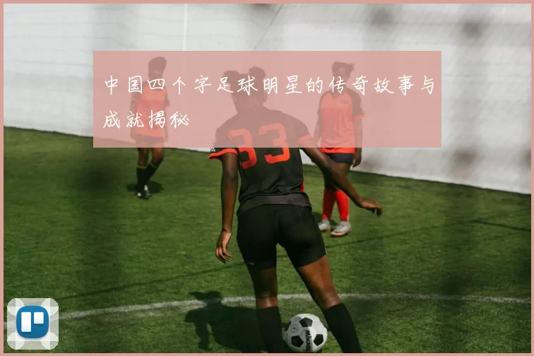 中国四个字足球明星的传奇故事与成就揭秘