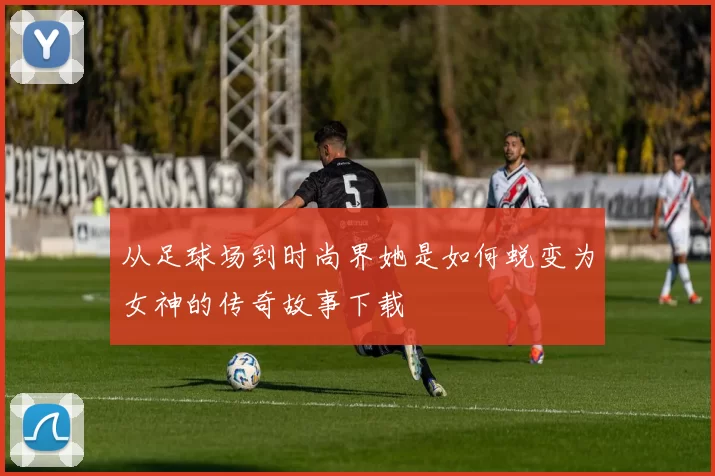 从足球场到时尚界她是如何蜕变为女神的传奇故事下载