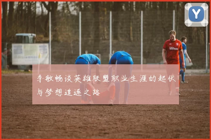 李敏畅谈英雄联盟职业生涯的起伏与梦想追逐之路