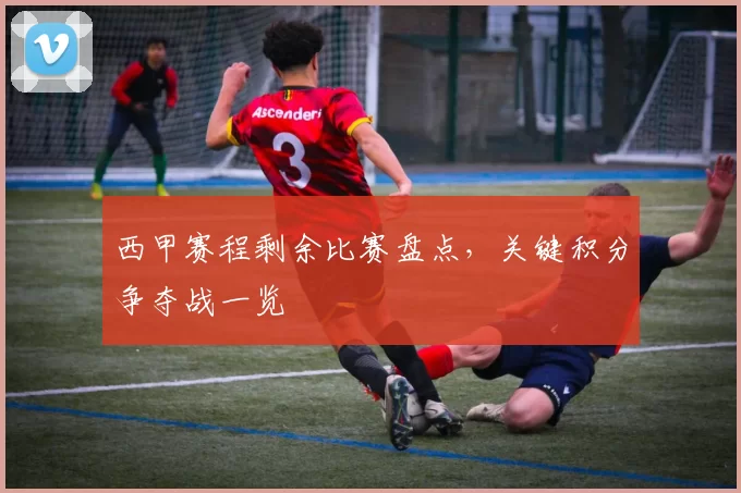 西甲赛程剩余比赛盘点，关键积分争夺战一览
