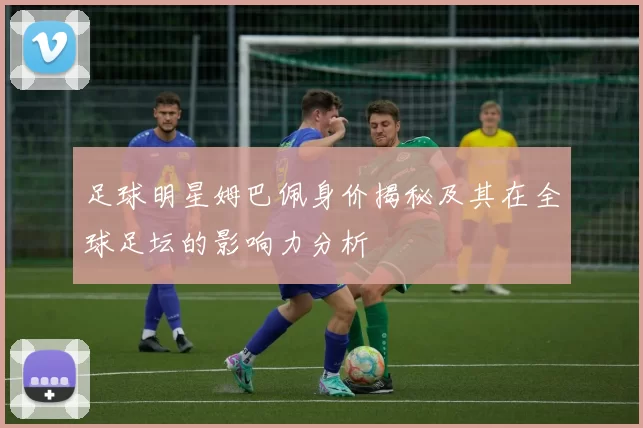 足球明星姆巴佩身价揭秘及其在全球足坛的影响力分析