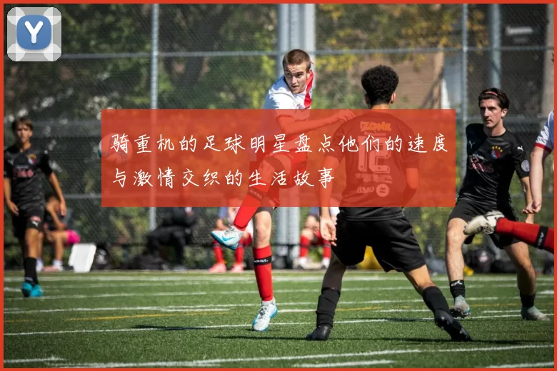 骑重机的足球明星盘点他们的速度与激情交织的生活故事