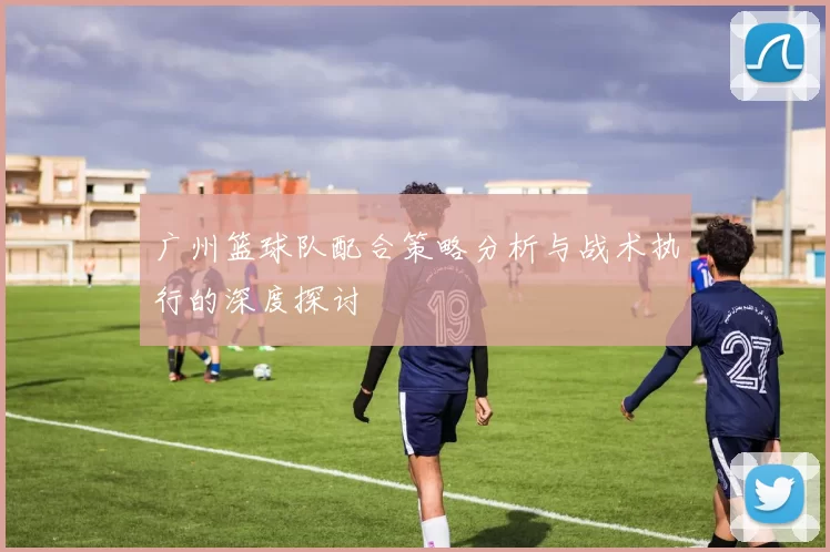 广州篮球队配合策略分析与战术执行的深度探讨