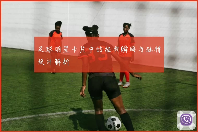 足球明星卡片中的经典瞬间与独特设计解析