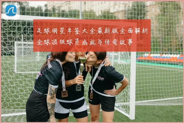 足球明星年鉴大全最新版全面解析全球顶级球员成就与传奇故事