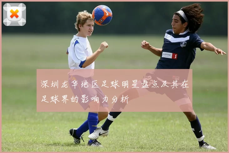 深圳龙华地区足球明星盘点及其在足球界的影响力分析