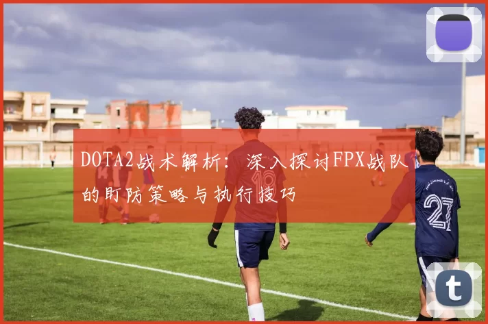 DOTA2战术解析：深入探讨FPX战队的盯防策略与执行技巧