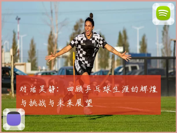 对话吴静：回顾乒乓球生涯的辉煌与挑战与未来展望