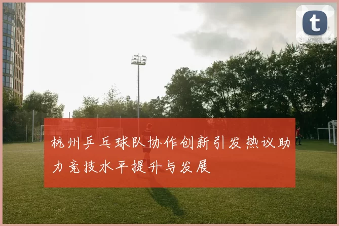 杭州乒乓球队协作创新引发热议助力竞技水平提升与发展