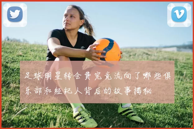 足球明星转会费究竟流向了哪些俱乐部和经纪人背后的故事揭秘