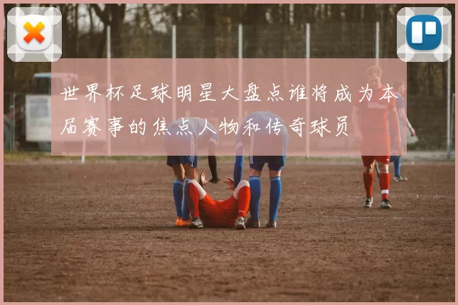世界杯足球明星大盘点谁将成为本届赛事的焦点人物和传奇球员