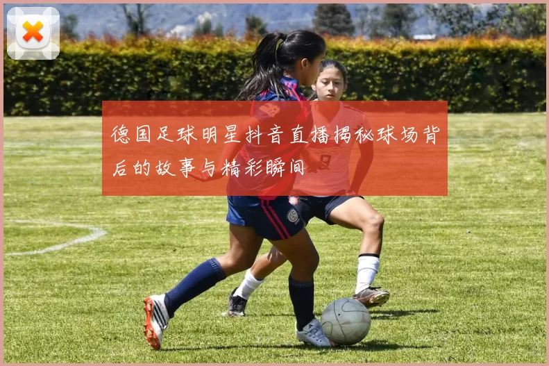 德国足球明星抖音直播揭秘球场背后的故事与精彩瞬间