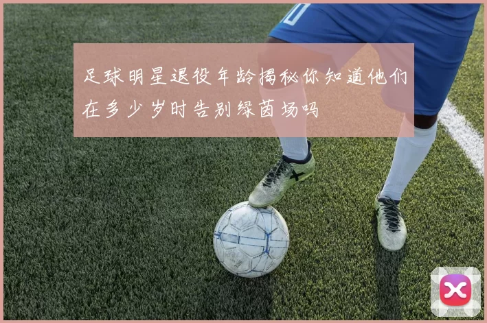 足球明星退役年龄揭秘你知道他们在多少岁时告别绿茵场吗